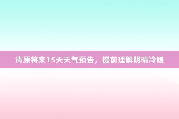 清原将来15天天气预告，提前理解阴晴冷暖